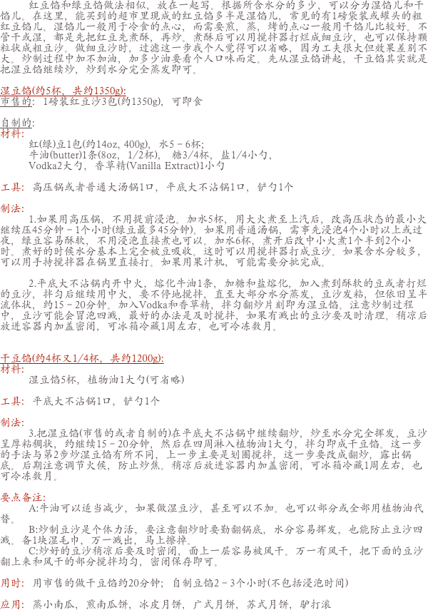         红豆馅和绿豆馅做法相似，放在一起写。根据所含水分的多少，可以分为湿馅儿和干馅儿。在这里，能买到的超市里现成的红豆馅多半是湿馅儿，常见的有1磅袋装或罐头的粗红豆馅儿。湿馅儿一般用于冷食的点心，而需要煎，蒸，烤的点心一般用干馅儿比较好。不管干或湿，都是先把红豆先煮酥，再炒。煮酥后可以用搅拌器打烂成细豆沙，也可以保持颗粒状成粗豆沙。做细豆沙时，过滤这一步我个人觉得可以省略，因为工夫很大但效果差别不大。炒制过程中加不加油，加多少油要看个人口味而定。先从湿豆馅讲起，干豆馅其实就是把湿豆馅继续炒，炒到水分完全蒸发即可。

湿豆馅(约5杯，共约1350g):市售的：1磅装红豆沙3包(约1350g)，可即食 自制的：材料：        红(绿)豆1包(约14oz, 400g)，水5－6杯；
        牛油(butter)1条(8oz，1/2杯)， 糖3/4杯，盐1/4小勺，
        Vodka2大勺，香草精(Vanilla Extract)1小勺
工具：高压锅或者普通大汤锅1口，平底大不沾锅1口，铲勺1个
制法：        1.如果用高压锅，不用提前浸泡。加水5杯，用大火煮至上汽后，改高压状态的最小火继续压45分钟－1个小时(绿豆最多45分钟)。如果用普通汤锅，需事先浸泡4个小时以上或过夜，绿豆容易酥软，不用浸泡直接煮也可以。加水6杯，煮开后改中小火煮1个半到2个小时。煮好的时候水分基本上完全被豆吸收。这时可以用搅拌器打成豆沙。如果含水分较多，可以用手持搅拌器在锅里直接打。如果用果汁机，可能需要分批完成。
        2.平底大不沾锅内开中火，熔化牛油1条，加糖和盐熔化，加入煮到酥软的豆或者打烂的豆沙，拌匀后继续用中火，要不停地搅拌，直至大部分水分蒸发，豆沙发粘，但依旧呈半流体状，约15－20分钟。加入Vodka和香草精，拌匀翻炒片刻即为湿豆馅。注意炒制过程中，豆沙可能会冒泡四溅，最好的办法是及时搅拌，如果有溅出的豆沙要及时清理。稍凉后放进容器内加盖密闭，可冰箱冷藏1周左右，也可冷冻数月。
干豆馅(约4杯又1/4杯，共约1200g):材料：        湿豆馅5杯，植物油1大勺(可省略)
工具：平底大不沾锅1口，铲勺1个
制法：        3.把湿豆馅(市售的或者自制的)在平底大不沾锅中继续翻炒，炒至水分完全挥发，豆沙呈厚粘稠状，约继续15－20分钟，然后在四周淋入植物油1大勺，拌匀即成干豆馅。这一步的手法与第2步炒湿豆馅有所不同，上一步主要是划圈搅拌，这一步要改成翻炒，露出锅底。后期注意调节火候，防止炒焦。稍凉后放进容器内加盖密闭，可冰箱冷藏1周左右，也可冷冻数月。要点备注：        A:牛油可以适当减少，如果做湿豆沙，甚至可以不加。也可以部分或全部用植物油代替。        B:炒制豆沙是个体力活，要注意翻炒时要勤翻锅底，水分容易挥发，也能防止豆沙四溅。备1块湿毛巾，万一溅出，马上擦掉。        C:炒好的豆沙稍凉后要及时密闭，面上一层容易被风干。万一有风干，把下面的豆沙翻上来和风干的部分搅拌均匀，密闭保存即可。用时：用市售的做干豆馅约20分钟；自制豆馅2－3个小时(不包括浸泡时间)应用：蒸小南瓜，煎南瓜饼，冰皮月饼，广式月饼，苏式月饼，驴打滚